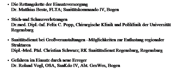 Textfeld: Die Rettungskette der Einsatzversorgung
Dr. Matthias Beste, FLTA; Sanit�tskommando IV, Bogen
Stich-und Schussverletzungen
Dr.med. Dipl.-Inf. Felix C. Popp, Chirurgische Klinik und Poliklinik der Universit�t Regensburg
Sanit�tsdienst bei Gro�veranstaltungen �M�glichkeiten zur Entlastung regionaler Strukturen 
Dipl.-Med. P�d. Christian Schwarz; RK Sanit�tsdienst Regensburg, Regensburg
Gefahren im Einsatz durch neue Erreger
Dr. Roland Vogl, OSA, SanKdo IV, Abt. GesWes, Bogen
